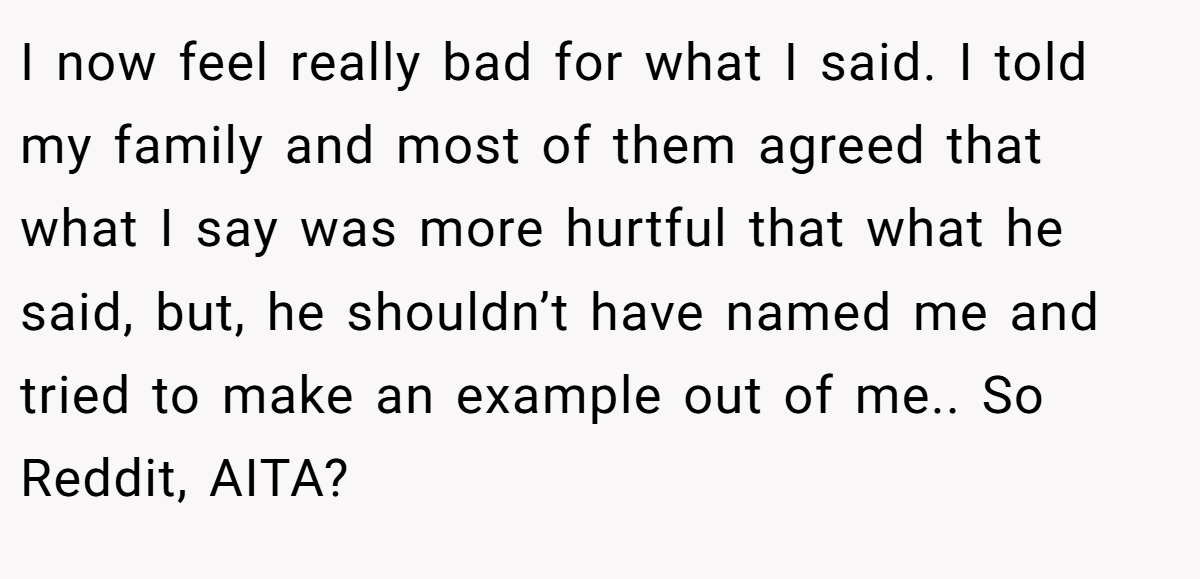 I now feel really bad for what I said. I told my family and most of them agreed that what I say was more hurtful that what he said, but, he shouldn’t have named me and tried to make an example out of me.. So Reddit, AITA?