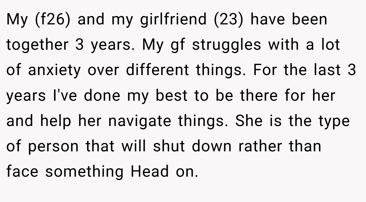 My (f26) and my girlfriend (23) have been together 3 years. My gf struggles with a lot of anxiety over different things. For the last 3 years I've done my best to be there for her and help her navigate things. She is the type of person that will shut down rather than face something Head on.