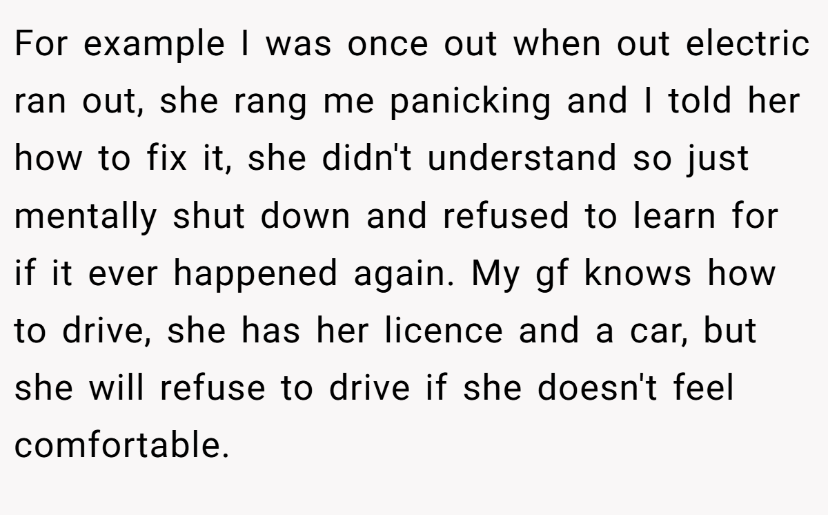 For example I was once out when out electric ran out, she rang me panicking and I told her how to fix it, she didn't understand so just mentally shut down and refused to learn for if it ever happened again. My gf knows how to drive, she has her licence and a car, but she will refuse to drive if she doesn't feel comfortable.