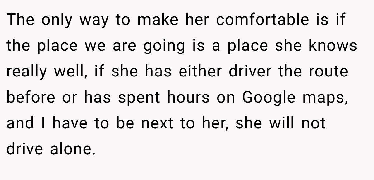 The only way to make her comfortable is if the place we are going is a place she knows really well, if she has either driver the route before or has spent hours on Google maps, and I have to be next to her, she will not drive alone.