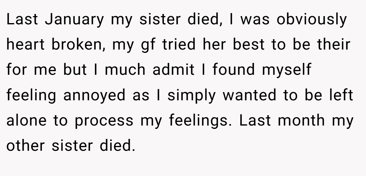 Last January my sister died, I was obviously heart broken, my gf tried her best to be their for me but I much admit I found myself feeling annoyed as I simply wanted to be left alone to process my feelings. Last month my other sister died.