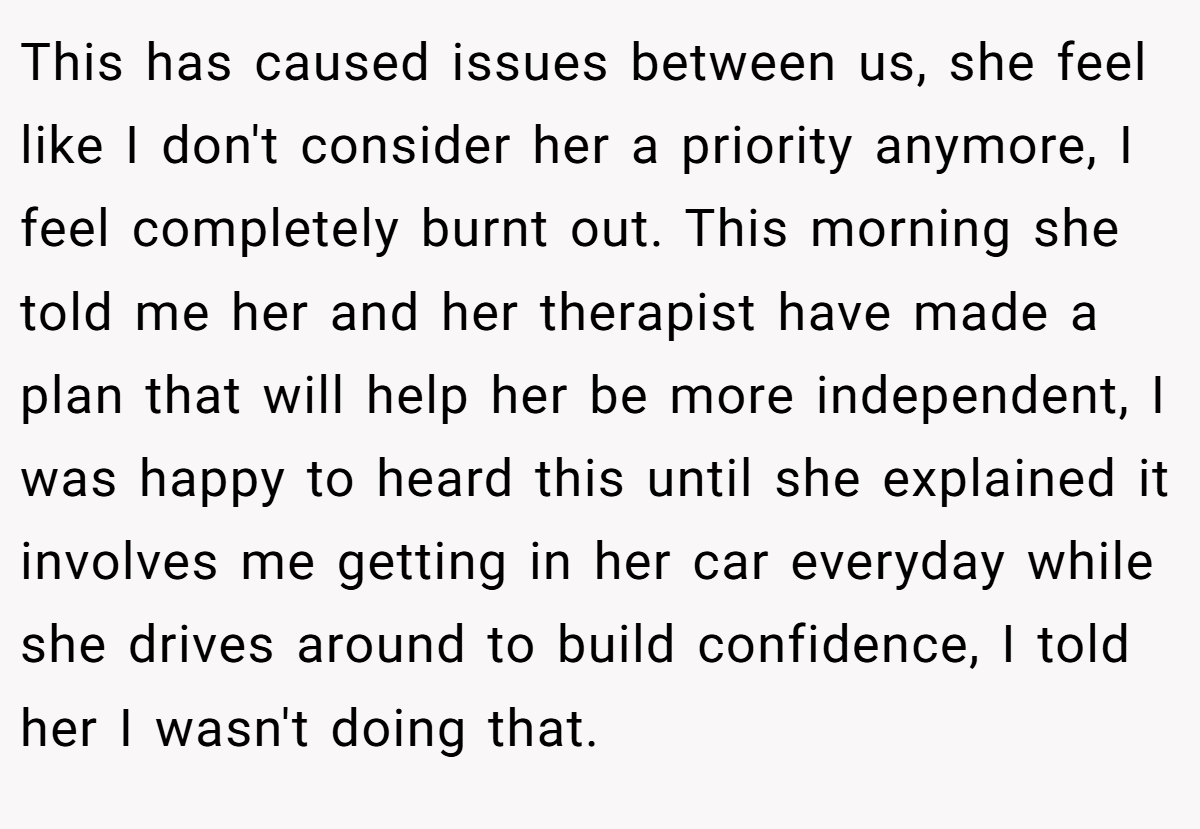 This has caused issues between us, she feel like I don't consider her a priority anymore, I feel completely burnt out. This morning she told me her and her therapist have made a plan that will help her be more independent, I was happy to heard this until she explained it involves me getting in her car everyday while she drives around to build confidence, I told her I wasn't doing that.