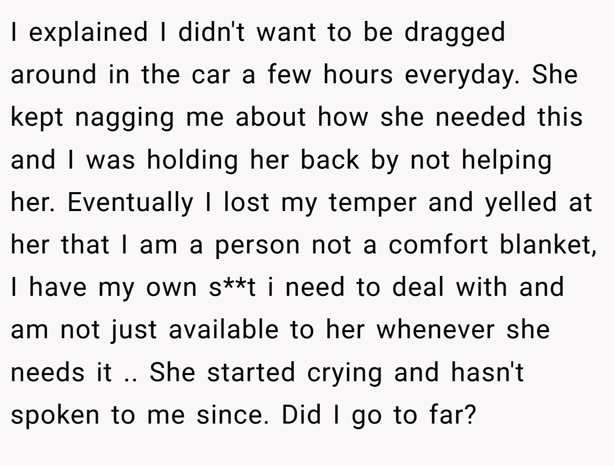 I explained I didn't want to be dragged around in the car a few hours everyday. She kept nagging me about how she needed this and I was holding her back by not helping her. Eventually I lost my temper and yelled at her that I am a person not a comfort blanket, I have my own s**t i need to deal with and am not just available to her whenever she needs it .. She started crying and hasn't spoken to me since. Did I go to far?
