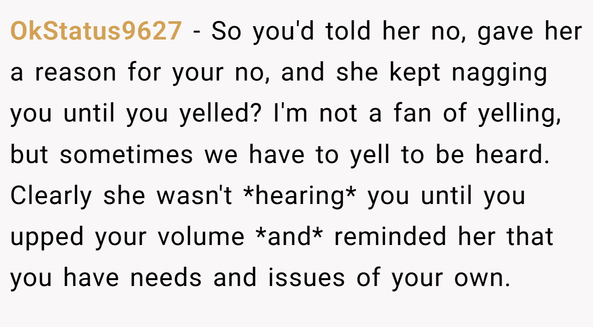 OkStatus9627 - So you'd told her no, gave her a reason for your no, and she kept nagging you until you yelled? I'm not a fan of yelling, but sometimes we have to yell to be heard. Clearly she wasn't *hearing* you until you upped your volume *and* reminded her that you have needs and issues of your own.