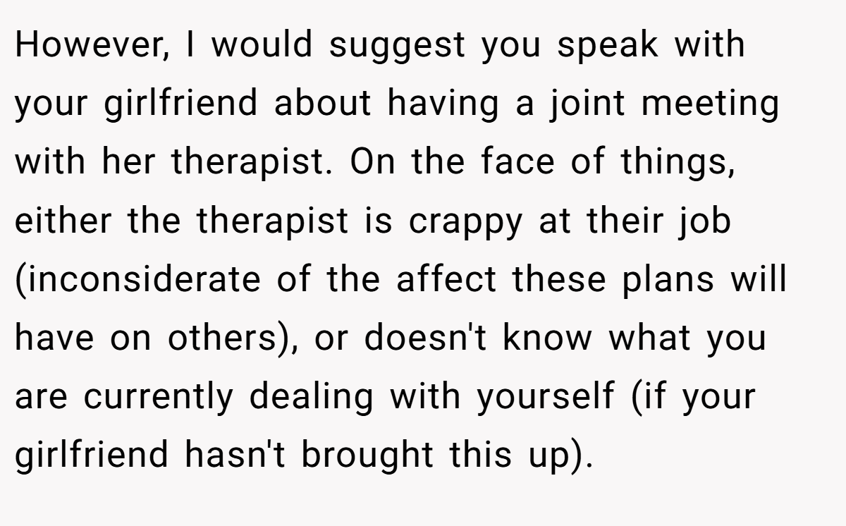 However, I would suggest you speak with your girlfriend about having a joint meeting with her therapist. On the face of things, either the therapist is crappy at their job (inconsiderate of the affect these plans will have on others), or doesn't know what you are currently dealing with yourself (if your girlfriend hasn't brought this up).