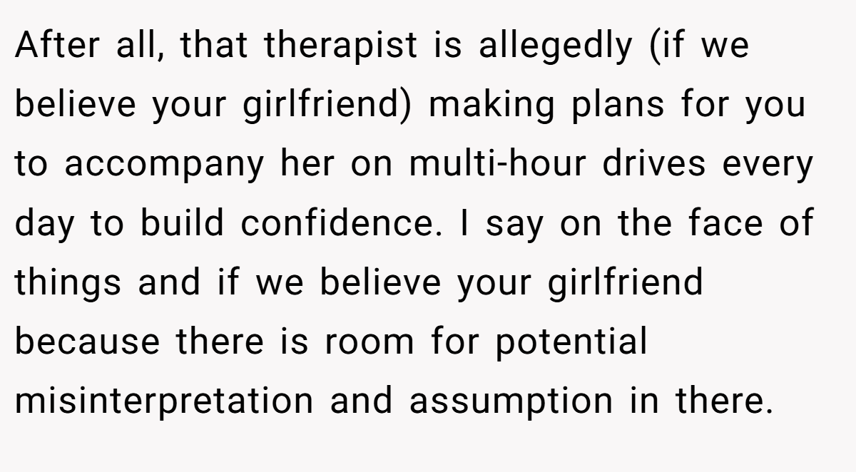 After all, that therapist is allegedly (if we believe your girlfriend) making plans for you to accompany her on multi-hour drives every day to build confidence. I say on the face of things and if we believe your girlfriend because there is room for potential misinterpretation and assumption in there.