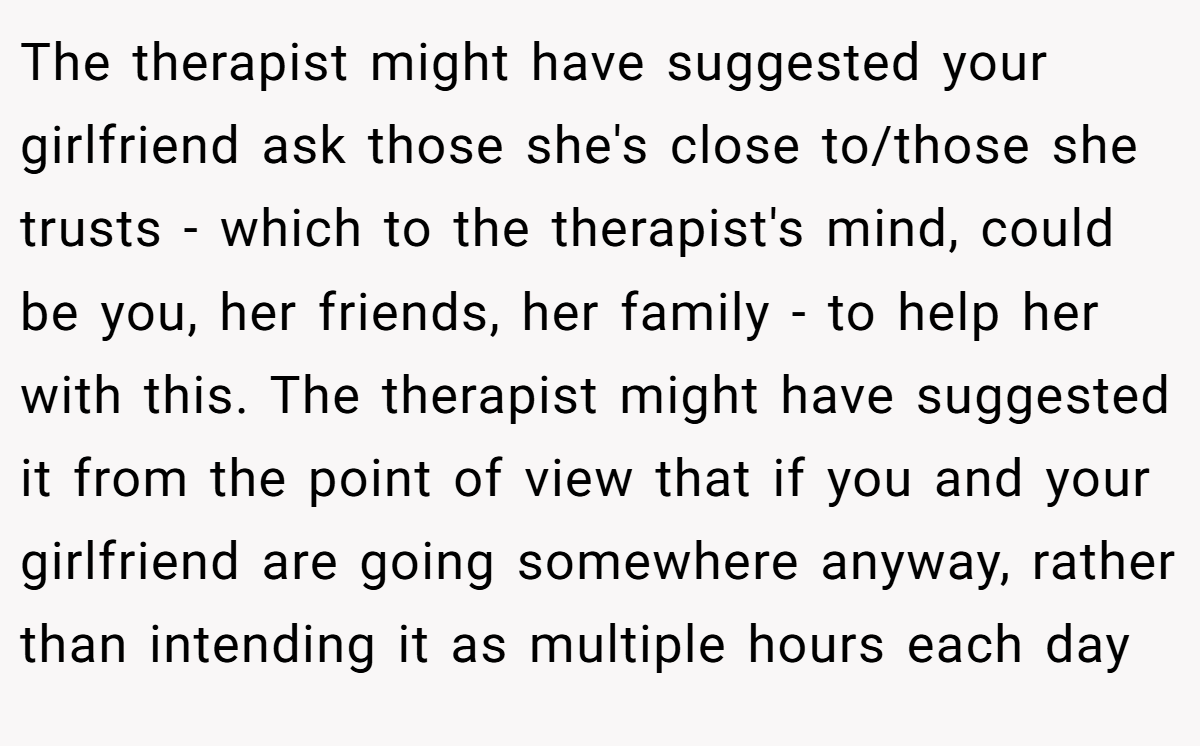 The therapist might have suggested your girlfriend ask those she's close to/those she trusts - which to the therapist's mind, could be you, her friends, her family - to help her with this. The therapist might have suggested it from the point of view that if you and your girlfriend are going somewhere anyway, rather than intending it as multiple hours each day