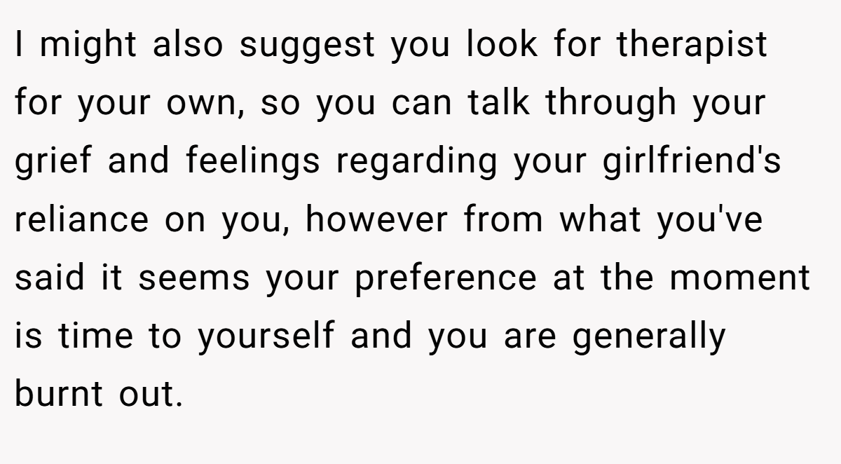 I might also suggest you look for therapist for your own, so you can talk through your grief and feelings regarding your girlfriend's reliance on you, however from what you've said it seems your preference at the moment is time to yourself and you are generally burnt out.
