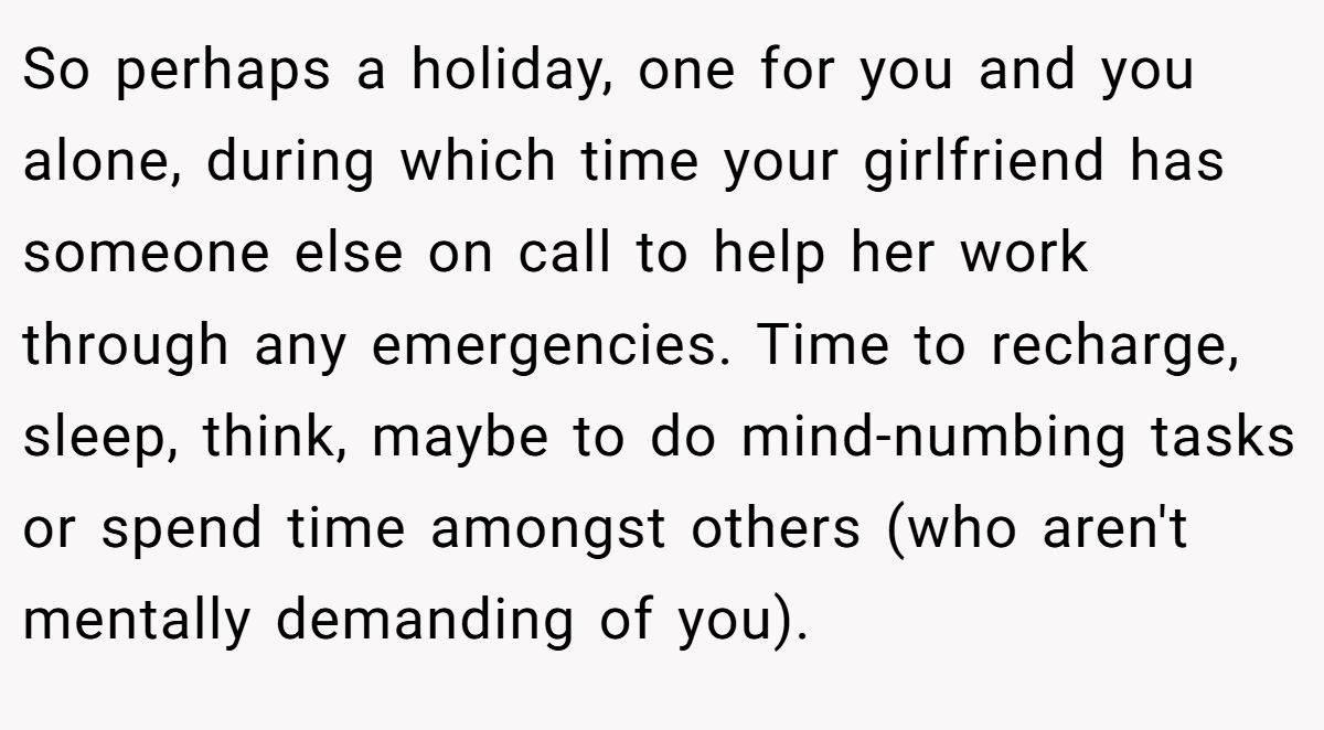 So perhaps a holiday, one for you and you alone, during which time your girlfriend has someone else on call to help her work through any emergencies. Time to recharge, sleep, think, maybe to do mind-numbing tasks or spend time amongst others (who aren't mentally demanding of you).