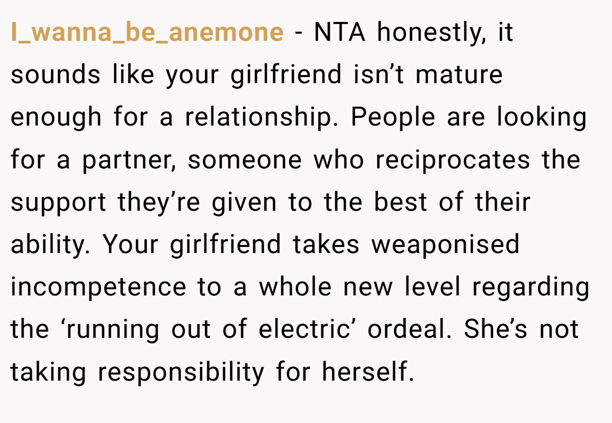 I_wanna_be_anemone - NTA honestly, it sounds like your girlfriend isn’t mature enough for a relationship. People are looking for a partner, someone who reciprocates the support they’re given to the best of their ability. Your girlfriend takes weaponised incompetence to a whole new level regarding the ‘running out of electric’ ordeal. She’s not taking responsibility for herself.