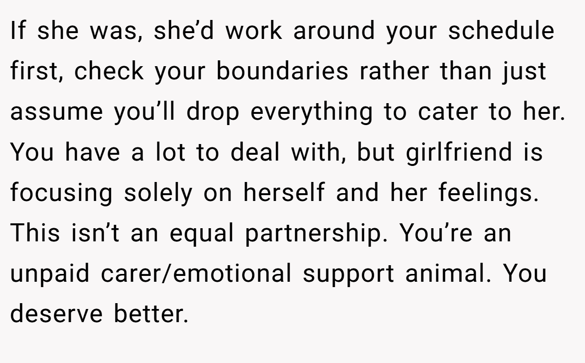 If she was, she’d work around your schedule first, check your boundaries rather than just assume you’ll drop everything to cater to her. You have a lot to deal with, but girlfriend is focusing solely on herself and her feelings. This isn’t an equal partnership. You’re an unpaid carer/emotional support animal. You deserve better. 