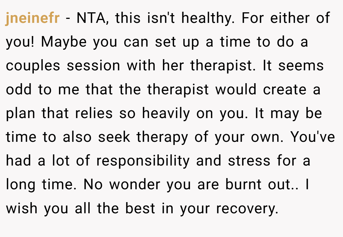 jneinefr - NTA, this isn't healthy. For either of you! Maybe you can set up a time to do a couples session with her therapist. It seems odd to me that the therapist would create a plan that relies so heavily on you. It may be time to also seek therapy of your own. You've had a lot of responsibility and stress for a long time. No wonder you are burnt out.. I wish you all the best in your recovery.