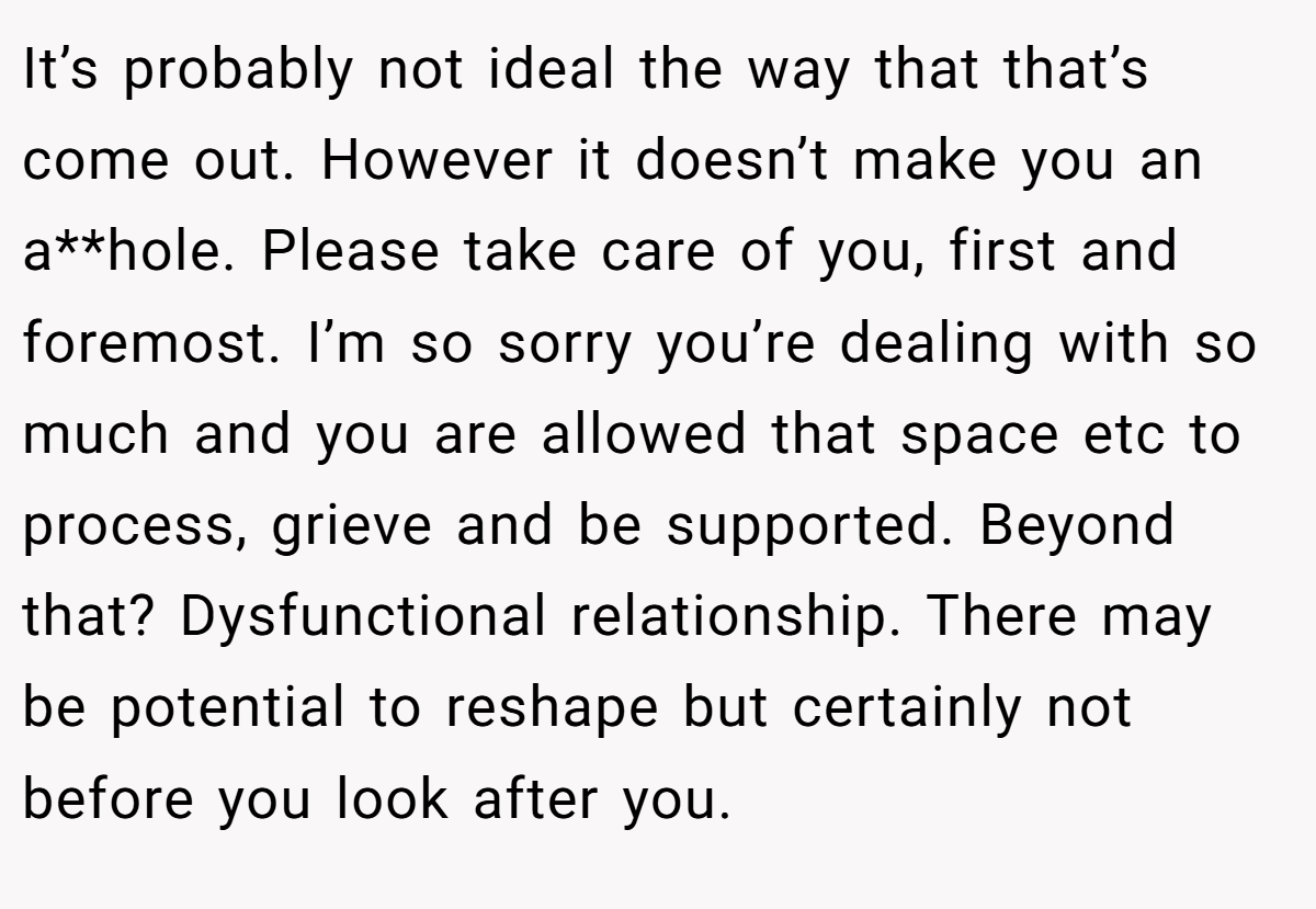 It’s probably not ideal the way that that’s come out. However it doesn’t make you an a**hole. Please take care of you, first and foremost. I’m so sorry you’re dealing with so much and you are allowed that space etc to process, grieve and be supported. Beyond that? Dysfunctional relationship. There may be potential to reshape but certainly not before you look after you.