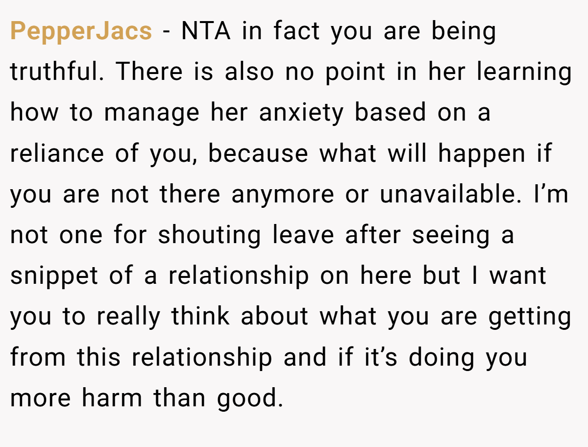 PepperJacs - NTA in fact you are being truthful. There is also no point in her learning how to manage her anxiety based on a reliance of you, because what will happen if you are not there anymore or unavailable. I’m not one for shouting leave after seeing a snippet of a relationship on here but I want you to really think about what you are getting from this relationship and if it’s doing you more harm than good.