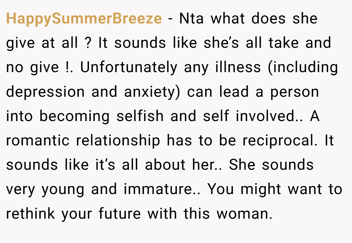 HappySummerBreeze - Nta what does she give at all ? It sounds like she’s all take and no give !. Unfortunately any illness (including depression and anxiety) can lead a person into becoming selfish and self involved.. A romantic relationship has to be reciprocal. It sounds like it’s all about her.. She sounds very young and immature.. You might want to rethink your future with this woman.