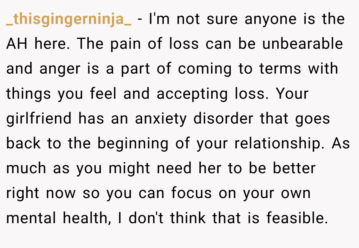_thisgingerninja_ - I'm not sure anyone is the AH here. The pain of loss can be unbearable and anger is a part of coming to terms with things you feel and accepting loss. Your girlfriend has an anxiety disorder that goes back to the beginning of your relationship. As much as you might need her to be better right now so you can focus on your own mental health, I don't think that is feasible.