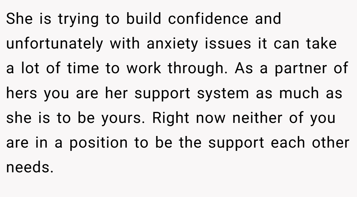 She is trying to build confidence and unfortunately with anxiety issues it can take a lot of time to work through. As a partner of hers you are her support system as much as she is to be yours. Right now neither of you are in a position to be the support each other needs.