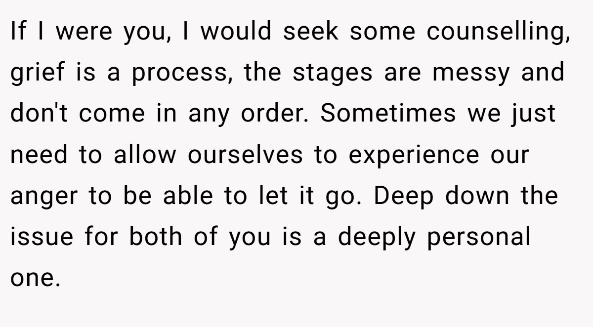 If I were you, I would seek some counselling, grief is a process, the stages are messy and don't come in any order. Sometimes we just need to allow ourselves to experience our anger to be able to let it go. Deep down the issue for both of you is a deeply personal one.
