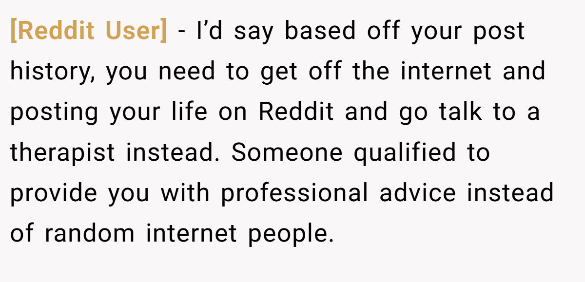 [Reddit User] - I’d say based off your post history, you need to get off the internet and posting your life on Reddit and go talk to a therapist instead. Someone qualified to provide you with professional advice instead of random internet people.