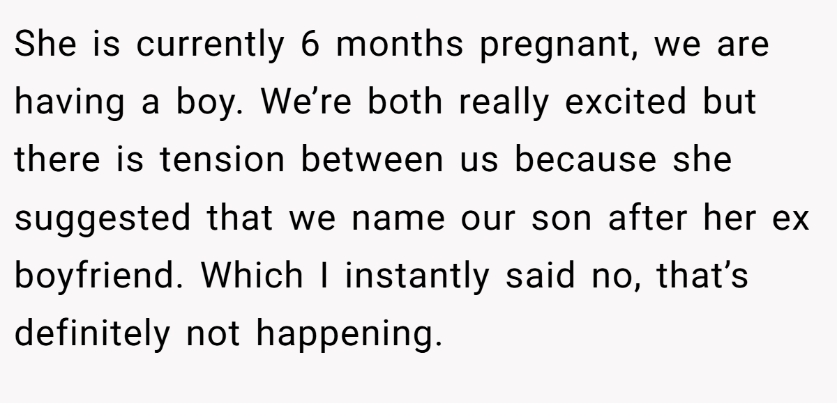 She is currently 6 months pregnant, we are having a boy. We’re both really excited but there is tension between us because she suggested that we name our son after her ex boyfriend. Which I instantly said no, that’s definitely not happening.