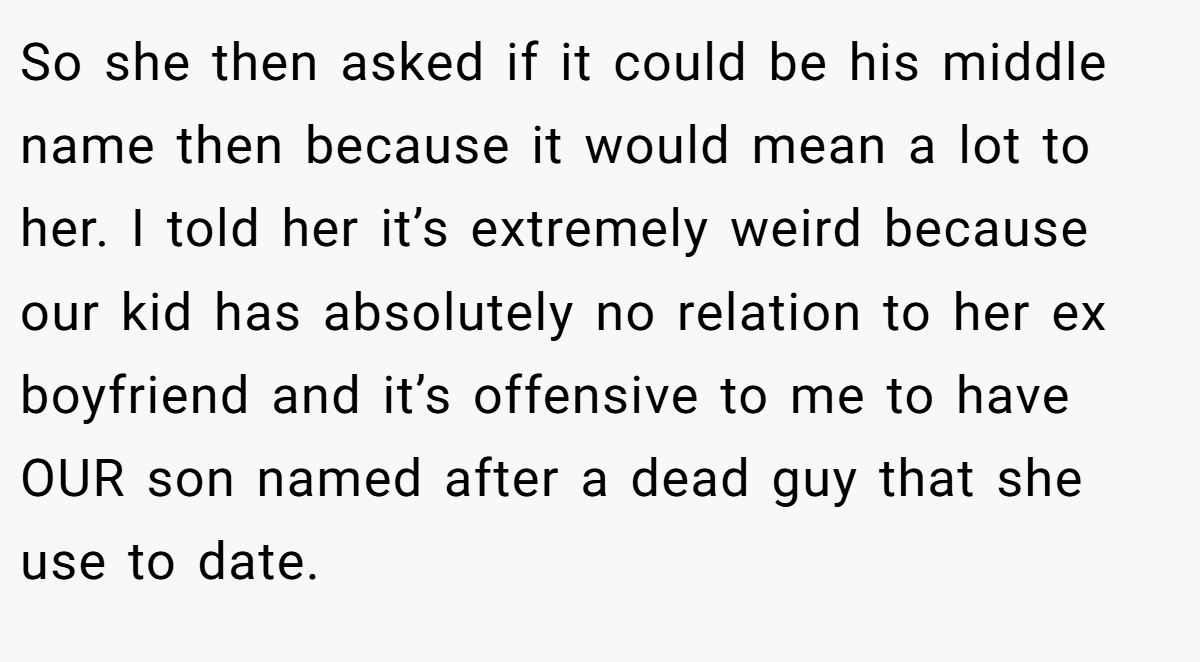 So she then asked if it could be his middle name then because it would mean a lot to her. I told her it’s extremely weird because our kid has absolutely no relation to her ex boyfriend and it’s offensive to me to have OUR son named after a dead guy that she use to date.