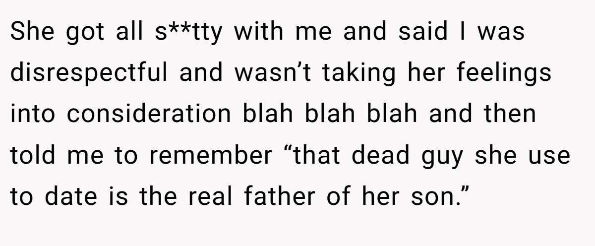 She got all s**tty with me and said I was disrespectful and wasn’t taking her feelings into consideration blah blah blah and then told me to remember “that dead guy she use to date is the real father of her son.”