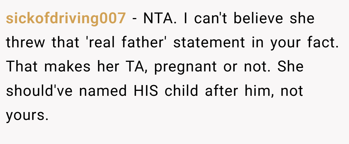sickofdriving007 − NTA. I can't believe she threw that 'real father' statement in your fact. That makes her TA, pregnant or not. She should've named HIS child after him, not yours.