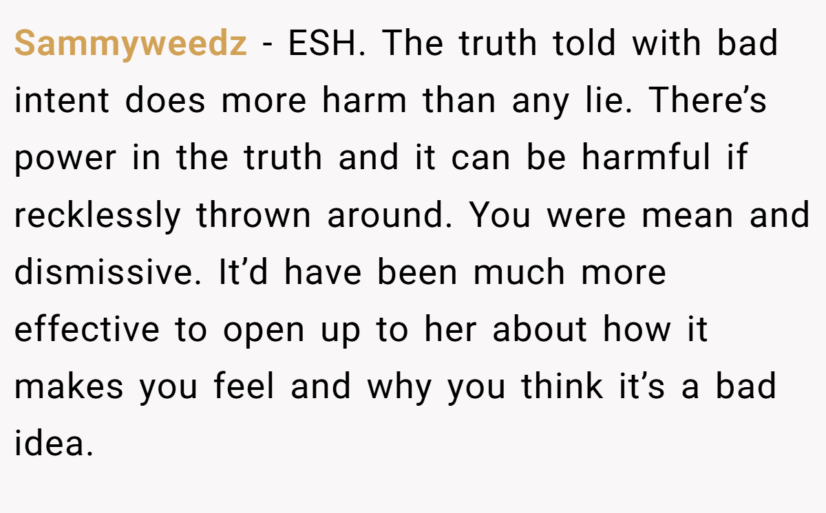 Sammyweedz − ESH. The truth told with bad intent does more harm than any lie. There’s power in the truth and it can be harmful if recklessly thrown around. You were mean and dismissive. It’d have been much more effective to open up to her about how it makes you feel and why you think it’s a bad idea.