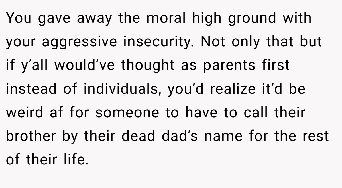 You gave away the moral high ground with your aggressive insecurity. Not only that but if y’all would’ve thought as parents first instead of individuals, you’d realize it’d be weird af for someone to have to call their brother by their dead dad’s name for the rest of their life.