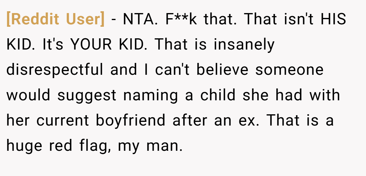 [Reddit User] − NTA. F**k that. That isn't HIS KID. It's YOUR KID. That is insanely disrespectful and I can't believe someone would suggest naming a child she had with her current boyfriend after an ex. That is a huge red flag, my man.