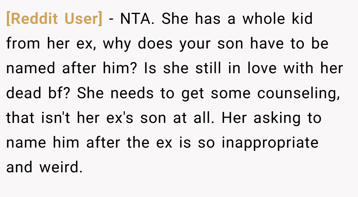 [Reddit User] − NTA. She has a whole kid from her ex, why does your son have to be named after him? Is she still in love with her dead bf? She needs to get some counseling, that isn't her ex's son at all. Her asking to name him after the ex is so inappropriate and weird.