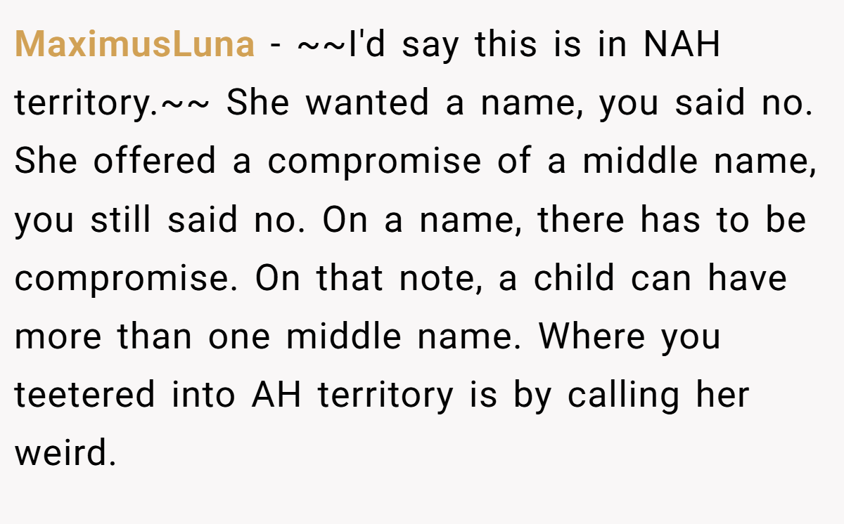 MaximusLuna − ~~I'd say this is in NAH territory.~~ She wanted a name, you said no. She offered a compromise of a middle name, you still said no. On a name, there has to be compromise. On that note, a child can have more than one middle name. Where you teetered into AH territory is by calling her weird.