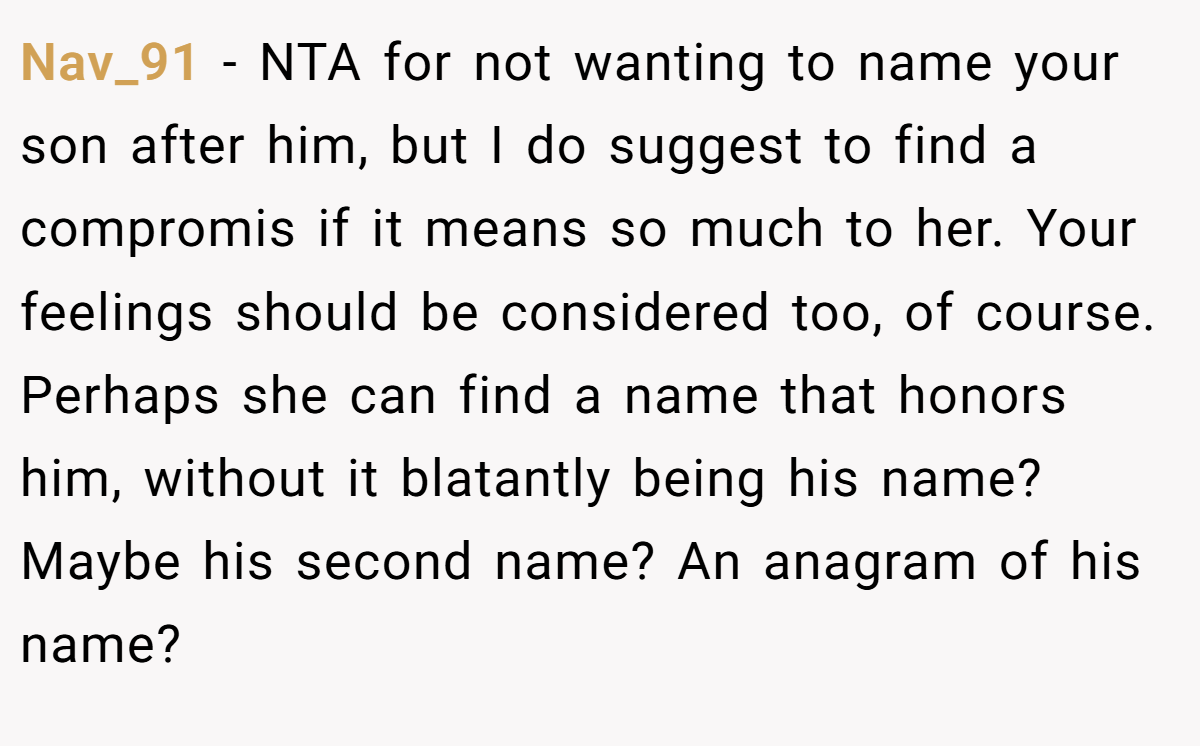 Nav_91 − NTA for not wanting to name your son after him, but I do suggest to find a compromis if it means so much to her. Your feelings should be considered too, of course. Perhaps she can find a name that honors him, without it blatantly being his name? Maybe his second name? An anagram of his name?