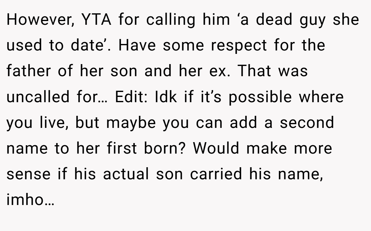 However, YTA for calling him ‘a dead guy she used to date’. Have some respect for the father of her son and her ex. That was uncalled for… Edit: Idk if it’s possible where you live, but maybe you can add a second name to her first born? Would make more sense if his actual son carried his name, imho…