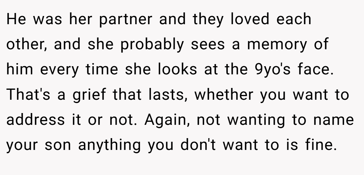 He was her partner and they loved each other, and she probably sees a memory of him every time she looks at the 9yo's face. That's a grief that lasts, whether you want to address it or not. Again, not wanting to name your son anything you don't want to is fine.