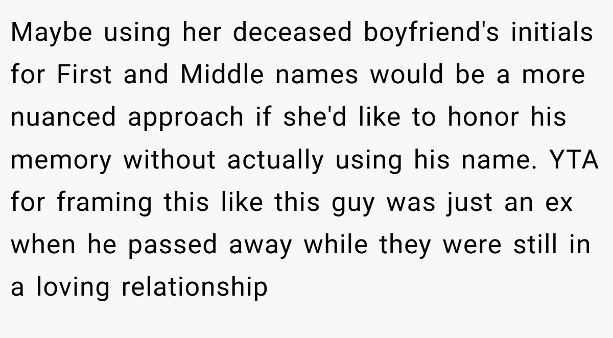 Maybe using her deceased boyfriend's initials for First and Middle names would be a more nuanced approach if she'd like to honor his memory without actually using his name. YTA for framing this like this guy was just an ex when he passed away while they were still in a loving relationship