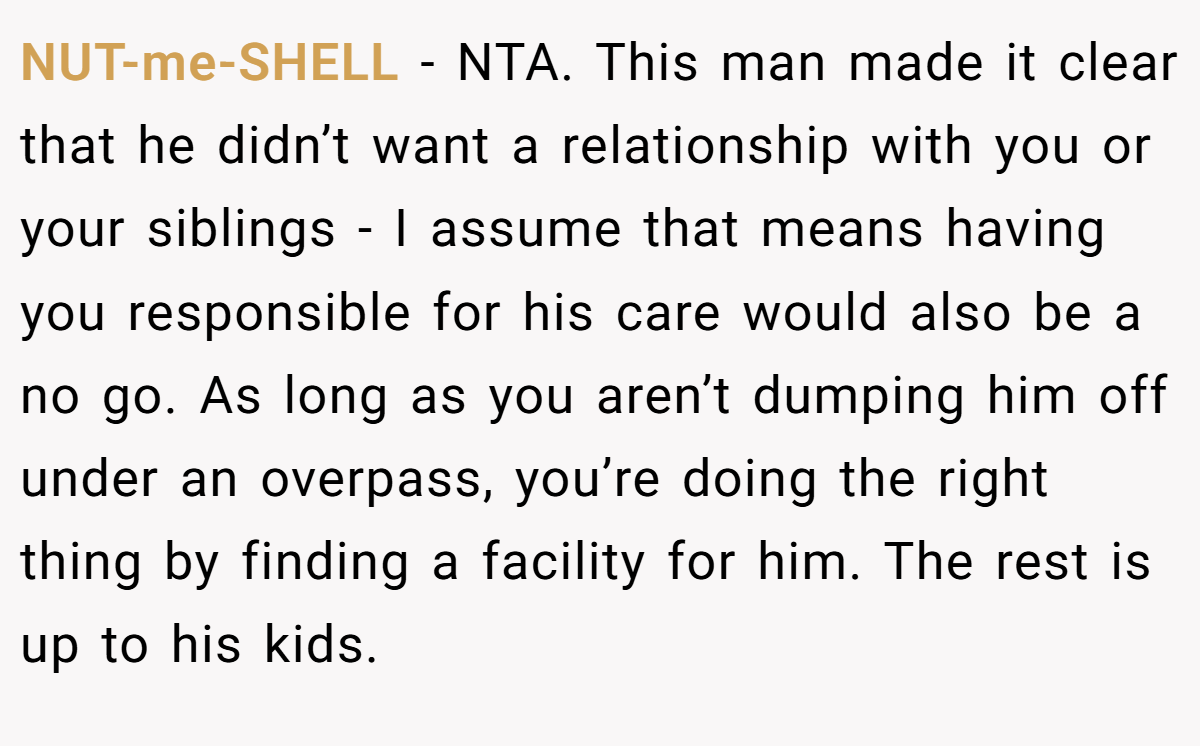 NUT-me-SHELL − NTA. This man made it clear that he didn’t want a relationship with you or your siblings - I assume that means having you responsible for his care would also be a no go. As long as you aren’t dumping him off under an overpass, you’re doing the right thing by finding a facility for him. The rest is up to his kids.