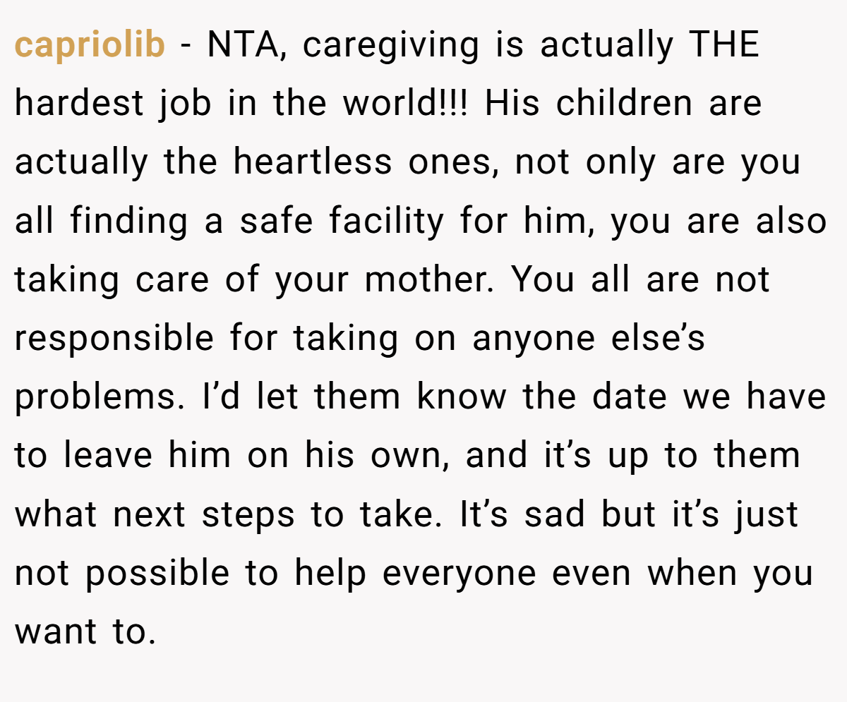 capriolib − NTA, caregiving is actually THE hardest job in the world!!! His children are actually the heartless ones, not only are you all finding a safe facility for him, you are also taking care of your mother. You all are not responsible for taking on anyone else’s problems. I’d let them know the date we have to leave him on his own, and it’s up to them what next steps to take. It’s sad but it’s just not possible to help everyone even when you want to.