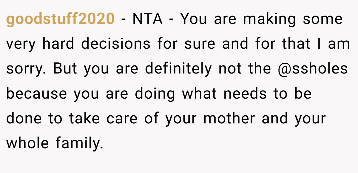 goodstuff2020 − NTA - You are making some very hard decisions for sure and for that I am sorry. But you are definitely not the @ssholes because you are doing what needs to be done to take care of your mother and your whole family.