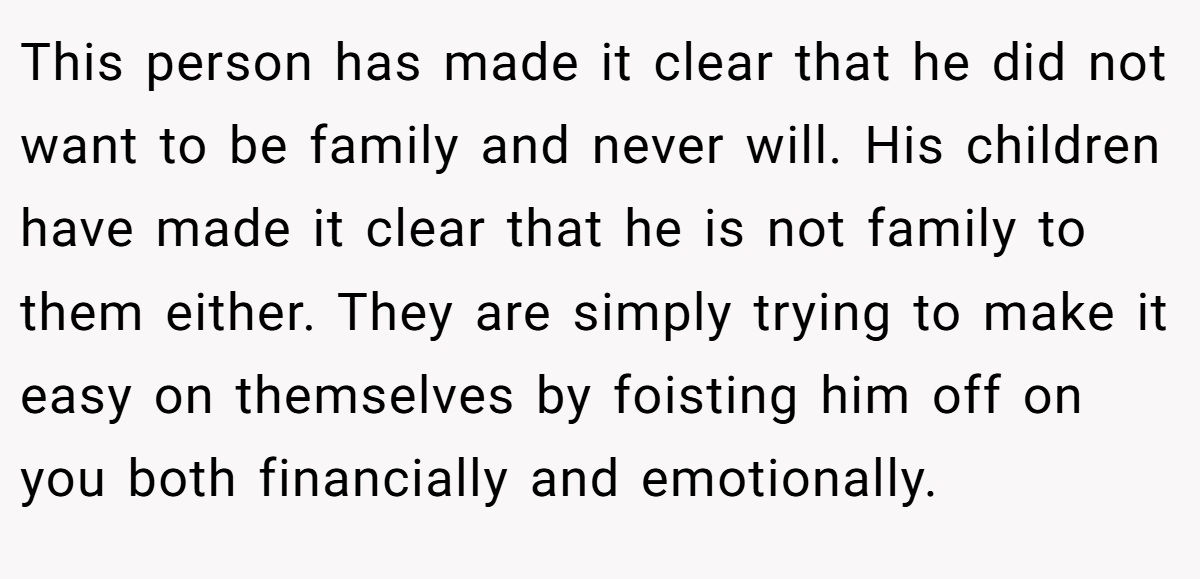 This person has made it clear that he did not want to be family and never will. His children have made it clear that he is not family to them either. They are simply trying to make it easy on themselves by foisting him off on you both financially and emotionally.