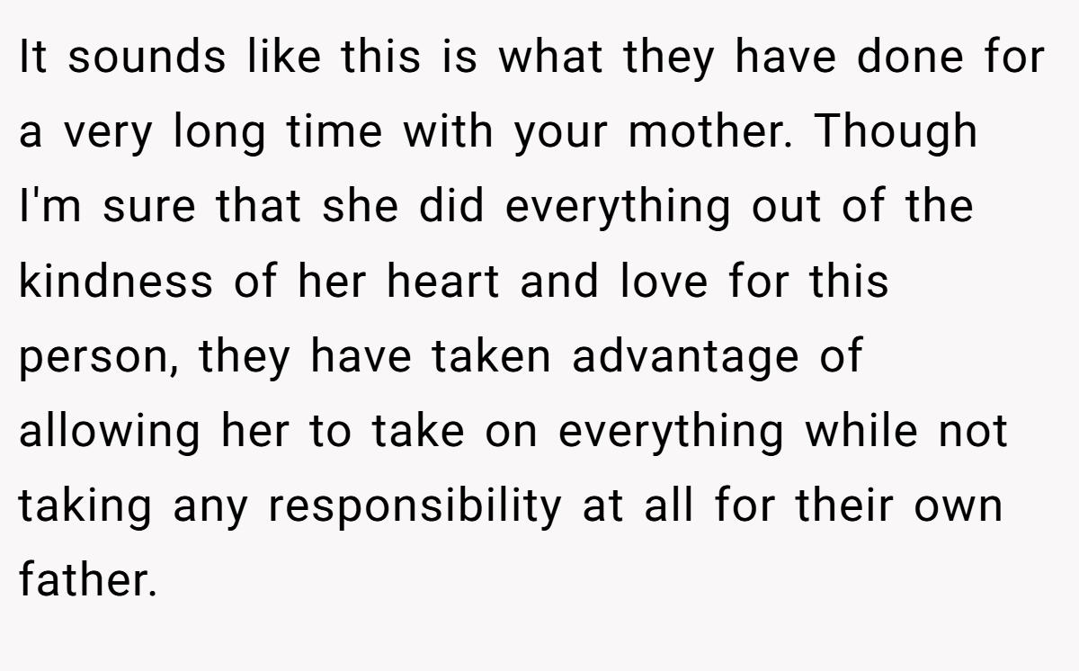 It sounds like this is what they have done for a very long time with your mother. Though I'm sure that she did everything out of the kindness of her heart and love for this person, they have taken advantage of allowing her to take on everything while not taking any responsibility at all for their own father.