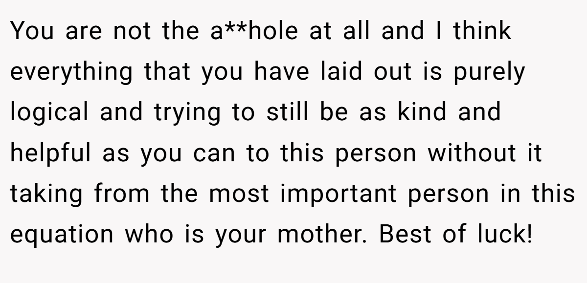 You are not the a**hole at all and I think everything that you have laid out is purely logical and trying to still be as kind and helpful as you can to this person without it taking from the most important person in this equation who is your mother. Best of luck!