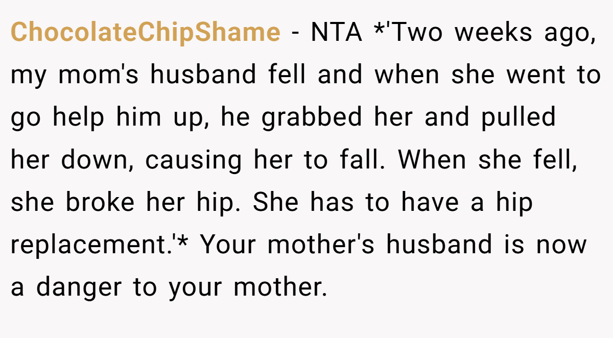 ChocolateChipShame − NTA *'Two weeks ago, my mom's husband fell and when she went to go help him up, he grabbed her and pulled her down, causing her to fall. When she fell, she broke her hip. She has to have a hip replacement.'* Your mother's husband is now a danger to your mother.