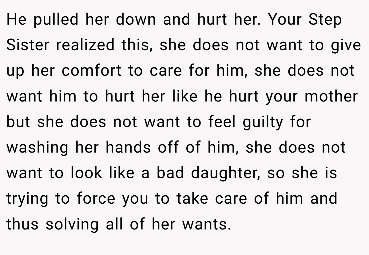 He pulled her down and hurt her. Your Step Sister realized this, she does not want to give up her comfort to care for him, she does not want him to hurt her like he hurt your mother but she does not want to feel guilty for washing her hands off of him, she does not want to look like a bad daughter, so she is trying to force you to take care of him and thus solving all of her wants.