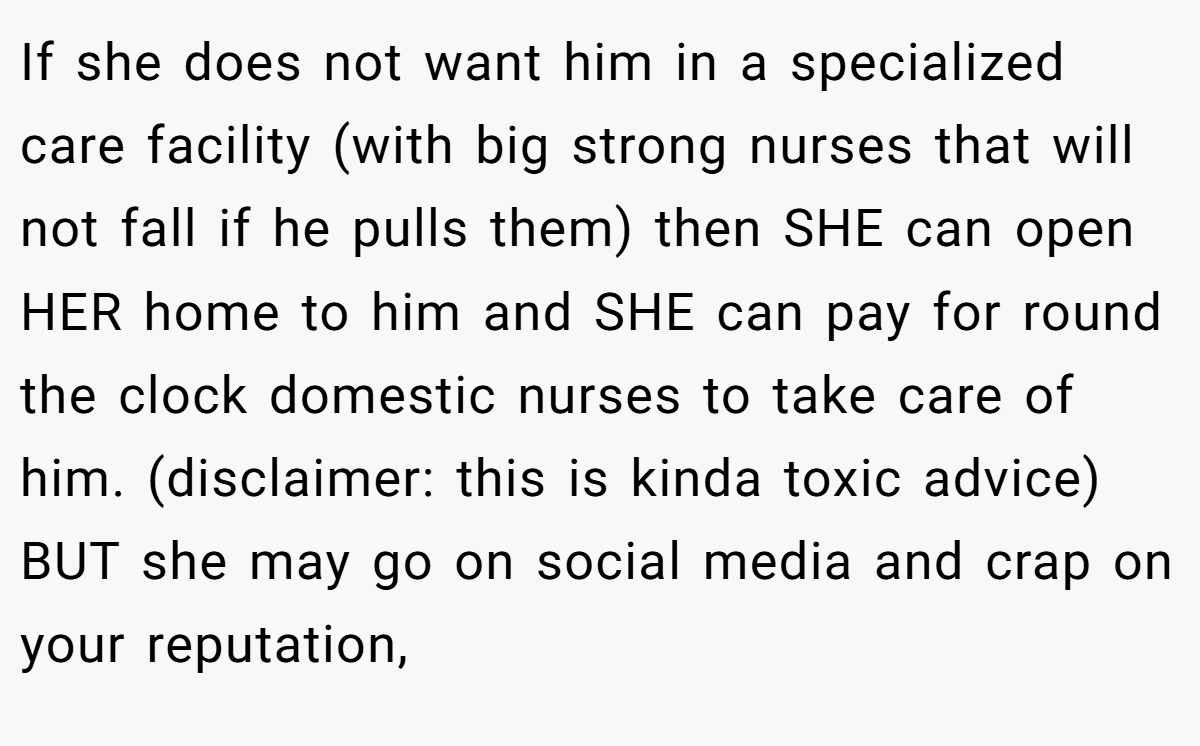 If she does not want him in a specialized care facility (with big strong nurses that will not fall if he pulls them) then SHE can open HER home to him and SHE can pay for round the clock domestic nurses to take care of him. (disclaimer: this is kinda toxic advice) BUT she may go on social media and crap on your reputation,