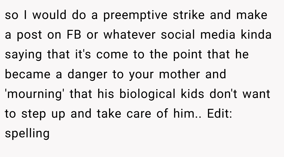 so I would do a preemptive strike and make a post on FB or whatever social media kinda saying that it's come to the point that he became a danger to your mother and 'mourning' that his biological kids don't want to step up and take care of him.. Edit: spelling