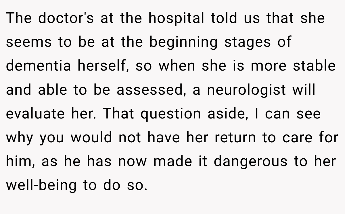 The doctor's at the hospital told us that she seems to be at the beginning stages of dementia herself, so when she is more stable and able to be assessed, a neurologist will evaluate her. That question aside, I can see why you would not have her return to care for him, as he has now made it dangerous to her well-being to do so.