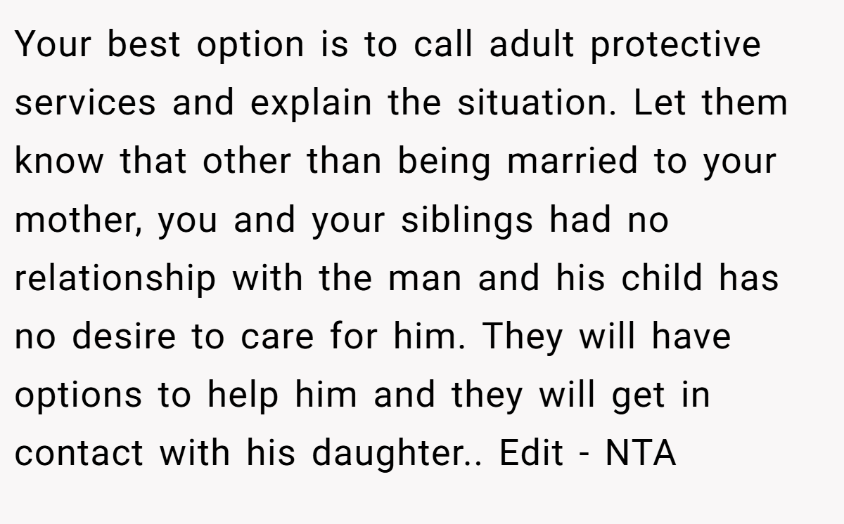 Your best option is to call adult protective services and explain the situation. Let them know that other than being married to your mother, you and your siblings had no relationship with the man and his child has no desire to care for him. They will have options to help him and they will get in contact with his daughter.. Edit - NTA