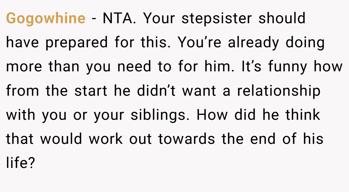 Gogowhine − NTA. Your stepsister should have prepared for this. You’re already doing more than you need to for him. It’s funny how from the start he didn’t want a relationship with you or your siblings. How did he think that would work out towards the end of his life?