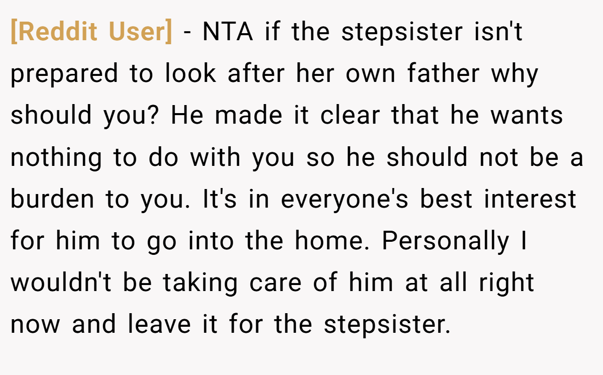 [Reddit User] − NTA if the stepsister isn't prepared to look after her own father why should you? He made it clear that he wants nothing to do with you so he should not be a burden to you. It's in everyone's best interest for him to go into the home. Personally I wouldn't be taking care of him at all right now and leave it for the stepsister.
